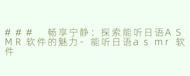 ### 畅享宁静：探索能听日语ASMR软件的魅力-能听日语asmr软件