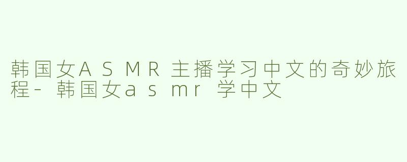 韩国女ASMR主播学习中文的奇妙旅程-韩国女asmr学中文