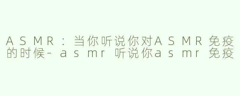 ASMR：当你听说你对ASMR免疫的时候-asmr听说你asmr免疫