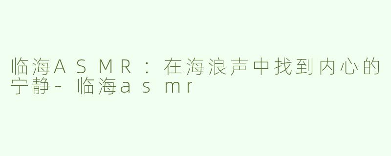 临海ASMR：在海浪声中找到内心的宁静-临海asmr