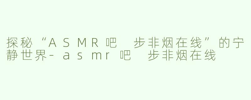 探秘“ASMR吧 步非烟在线”的宁静世界-asmr吧 步非烟在线