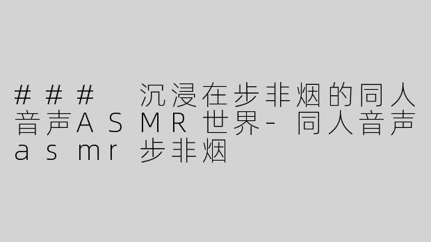 ### 沉浸在步非烟的同人音声ASMR世界-同人音声asmr步非烟