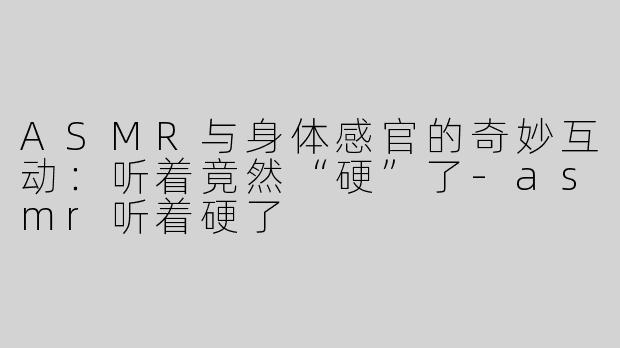 ASMR与身体感官的奇妙互动：听着竟然“硬”了-asmr听着硬了