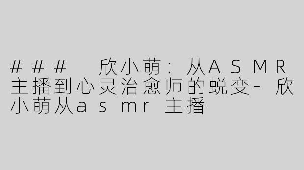 ### 欣小萌：从ASMR主播到心灵治愈师的蜕变-欣小萌从asmr主播