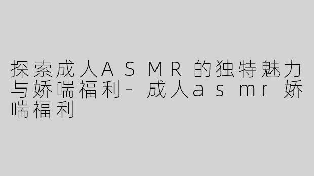 探索成人ASMR的独特魅力与娇喘福利-成人asmr娇喘福利