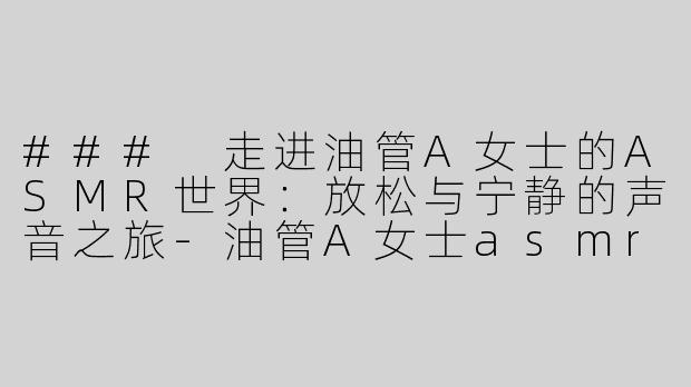 ### 走进油管A女士的ASMR世界：放松与宁静的声音之旅-油管A女士asmr