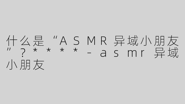 什么是“ASMR异域小朋友”？****
