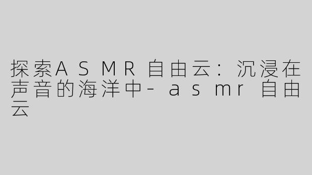 探索ASMR自由云：沉浸在声音的海洋中-asmr自由云