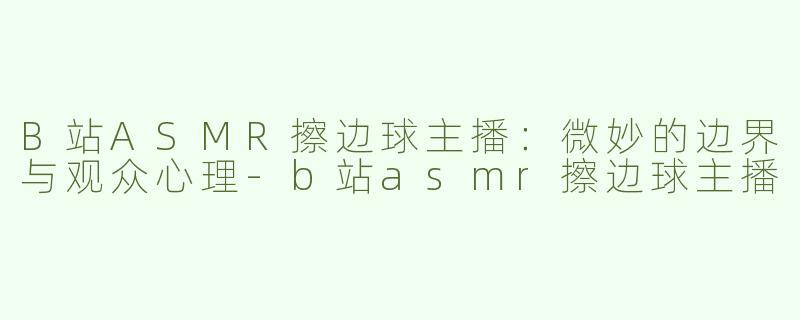 B站ASMR擦边球主播：微妙的边界与观众心理