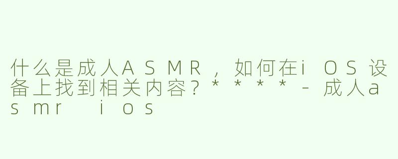 什么是成人ASMR，如何在iOS设备上找到相关内容？****