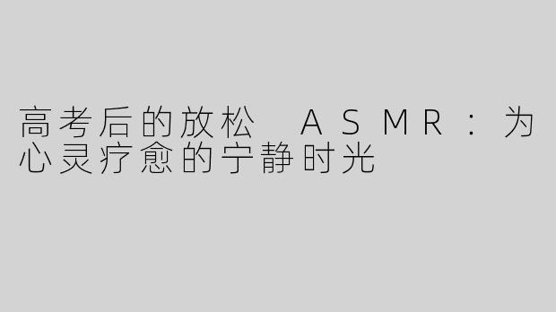 高考后的放松 ASMR：为心灵疗愈的宁静时光