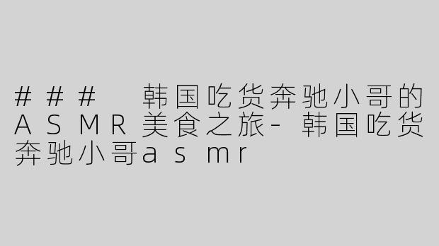 ### 韩国吃货奔驰小哥的ASMR美食之旅-韩国吃货奔驰小哥asmr