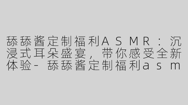 舔舔酱定制福利ASMR：沉浸式耳朵盛宴，带你感受全新体验-舔舔酱定制福利asmr