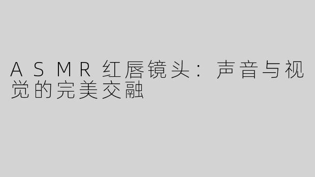 ASMR红唇镜头：声音与视觉的完美交融