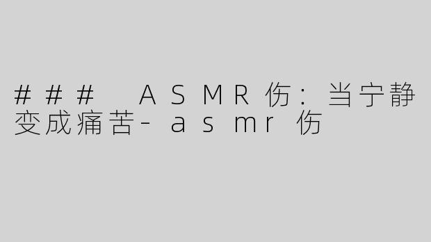 ### ASMR伤：当宁静变成痛苦-asmr伤
