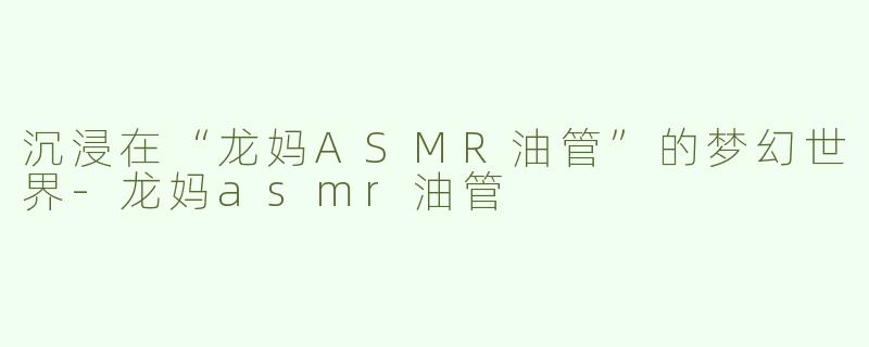 沉浸在“龙妈ASMR油管”的梦幻世界-龙妈asmr油管
