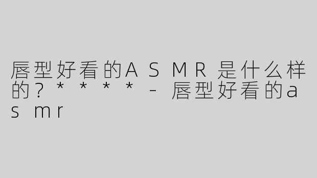 唇型好看的ASMR是什么样的？****