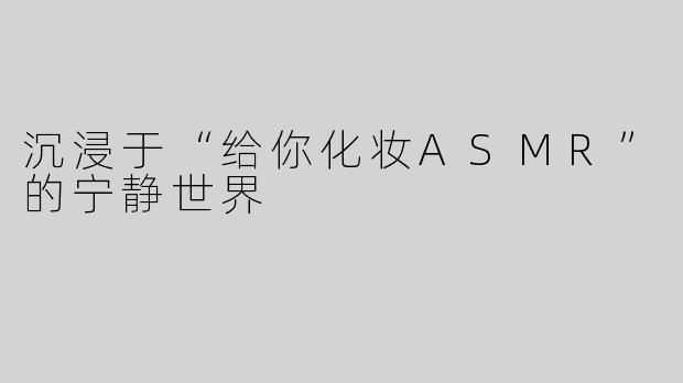 沉浸于“给你化妆ASMR”的宁静世界