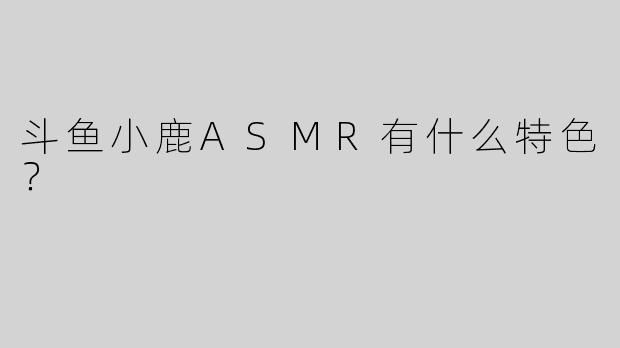 斗鱼小鹿ASMR有什么特色？  