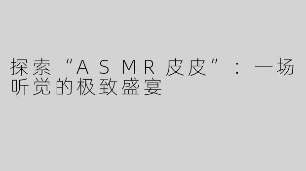 探索“ASMR皮皮”：一场听觉的极致盛宴