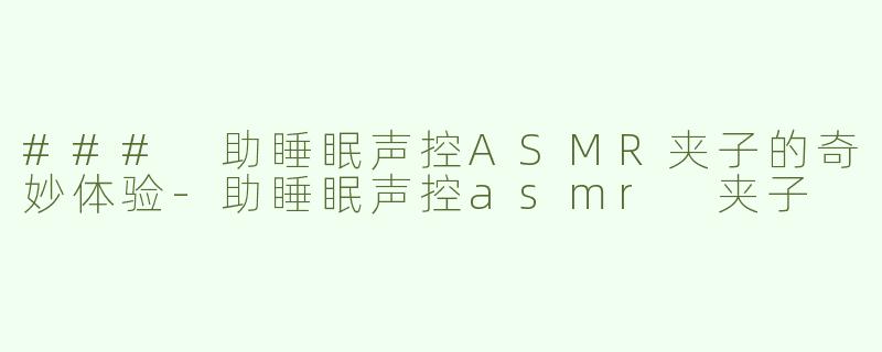 ### 助睡眠声控ASMR夹子的奇妙体验-助睡眠声控asmr 夹子