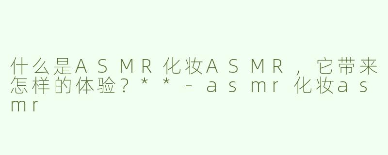 什么是ASMR化妆ASMR，它带来怎样的体验？**