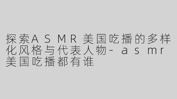 探索ASMR美国吃播的多样化风格与代表人物-asmr美国吃播都有谁