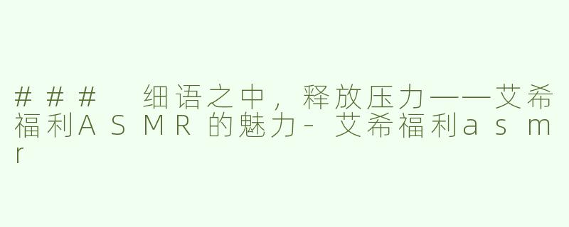 ### 细语之中，释放压力——艾希福利ASMR的魅力-艾希福利asmr