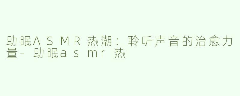 助眠ASMR热潮：聆听声音的治愈力量-助眠asmr热