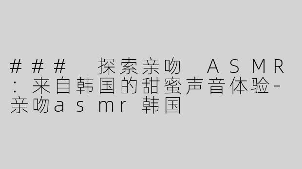 ### 探索亲吻 ASMR：来自韩国的甜蜜声音体验-亲吻asmr韩国