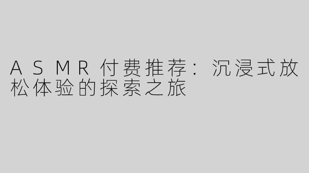 ASMR付费推荐：沉浸式放松体验的探索之旅