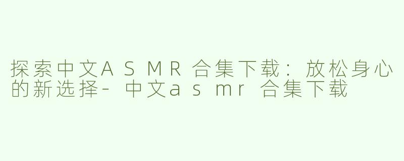 探索中文ASMR合集下载：放松身心的新选择-中文asmr合集下载