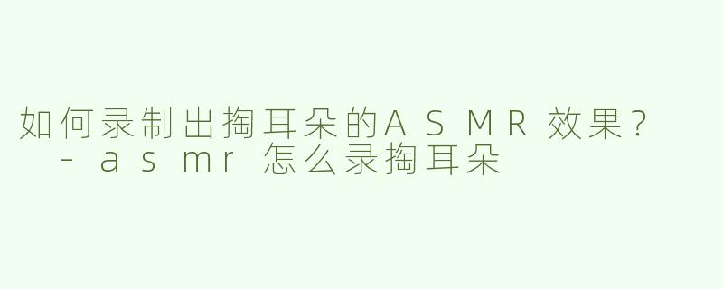 如何录制出掏耳朵的ASMR效果？  