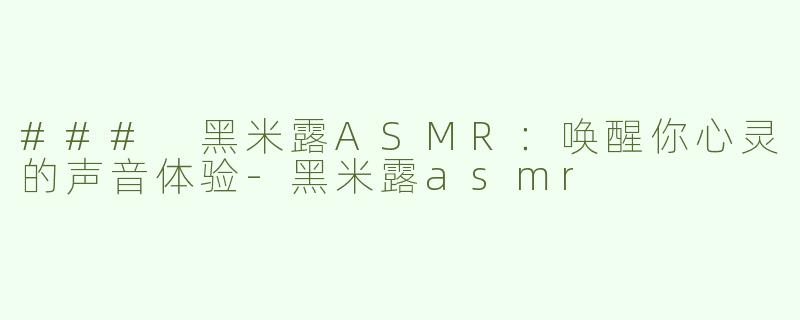 ### 黑米露ASMR：唤醒你心灵的声音体验-黑米露asmr