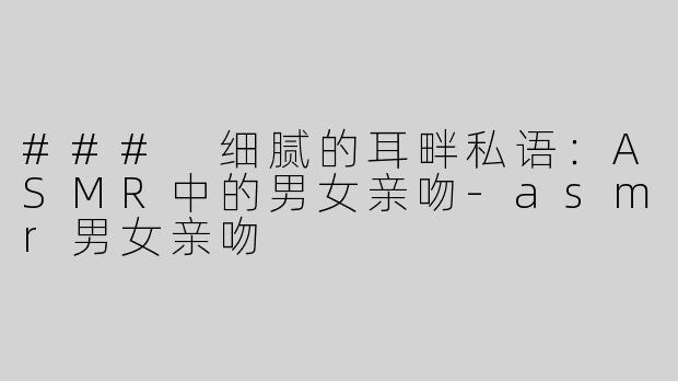### 细腻的耳畔私语：ASMR中的男女亲吻-asmr男女亲吻