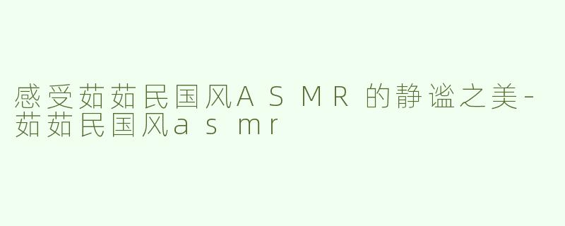感受茹茹民国风ASMR的静谧之美-茹茹民国风asmr