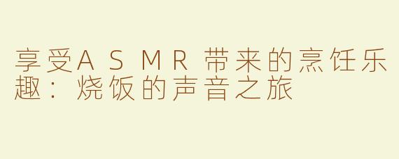 享受ASMR带来的烹饪乐趣：烧饭的声音之旅