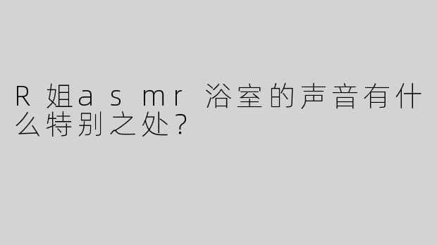 R姐asmr浴室的声音有什么特别之处？