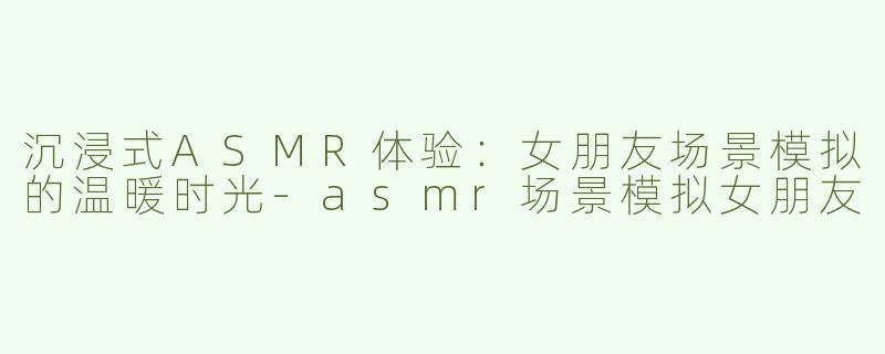 沉浸式ASMR体验：女朋友场景模拟的温暖时光-asmr场景模拟女朋友