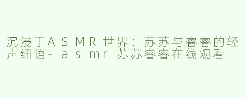 沉浸于ASMR世界：苏苏与睿睿的轻声细语-asmr苏苏睿睿在线观看