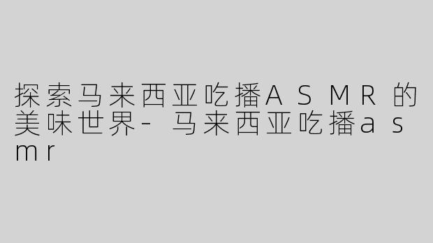 探索马来西亚吃播ASMR的美味世界-马来西亚吃播asmr