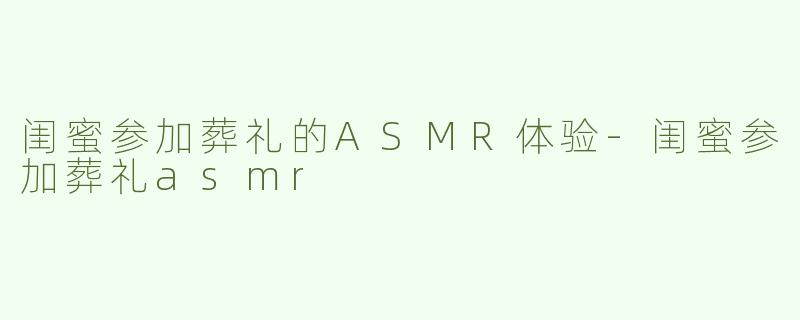 闺蜜参加葬礼的ASMR体验-闺蜜参加葬礼asmr