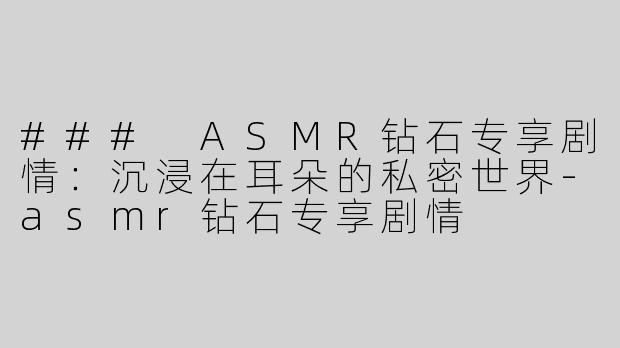 ### ASMR钻石专享剧情：沉浸在耳朵的私密世界-asmr钻石专享剧情