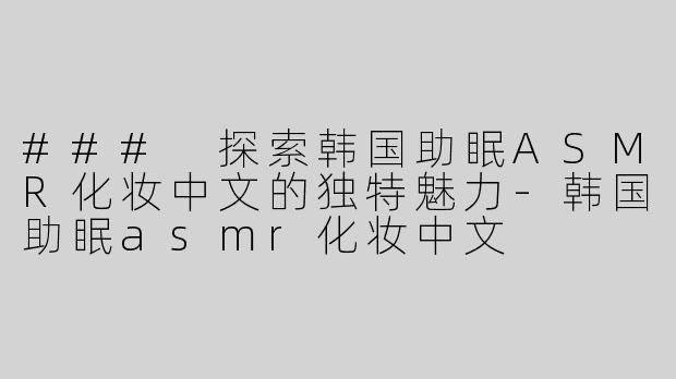 ### 探索韩国助眠ASMR化妆中文的独特魅力-韩国助眠asmr化妆中文