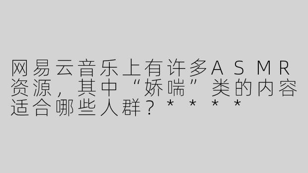 网易云音乐上有许多ASMR资源，其中“娇喘”类的内容适合哪些人群？****