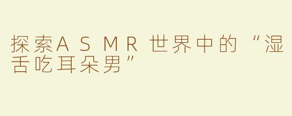 探索ASMR世界中的“湿舌吃耳朵男”