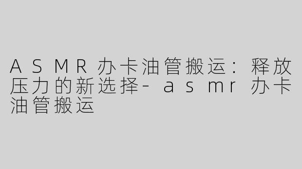 ASMR办卡油管搬运：释放压力的新选择-asmr办卡油管搬运