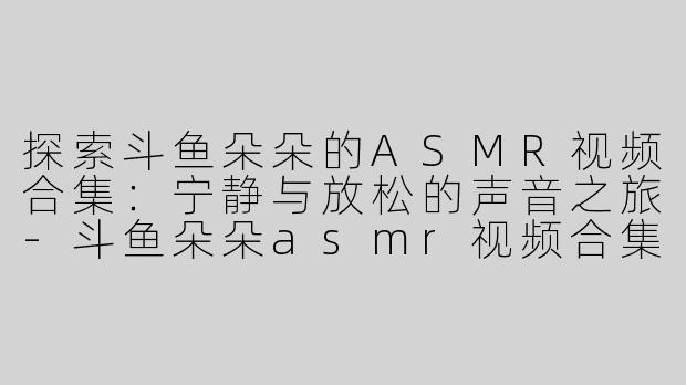 探索斗鱼朵朵的ASMR视频合集：宁静与放松的声音之旅-斗鱼朵朵asmr视频合集