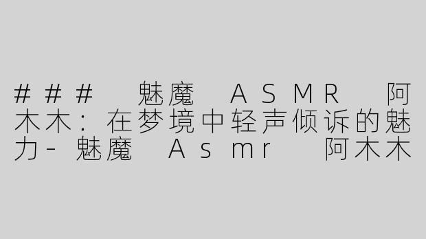 ### 魅魔 ASMR 阿木木：在梦境中轻声倾诉的魅力-魅魔 Asmr 阿木木