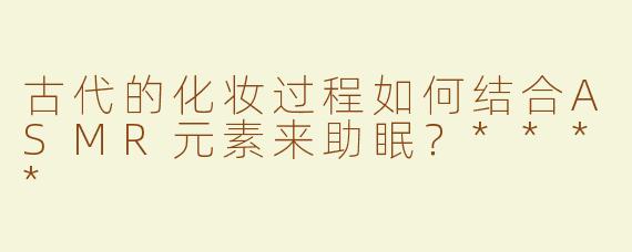 古代的化妆过程如何结合ASMR元素来助眠？****